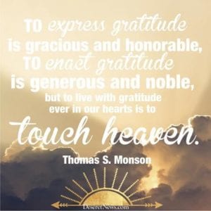 "To express gratitude is gracious and honorable, to enact gratitude is generous and noble, but to live with gratitude ever in our hearts is to touch heaven."--Thomas S. Monson