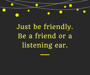 Just be friendly. Be a friend or a listening ear.